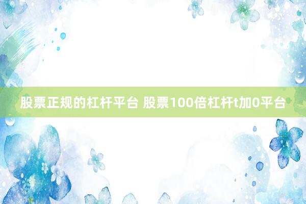 股票正规的杠杆平台 股票100倍杠杆t加0平台