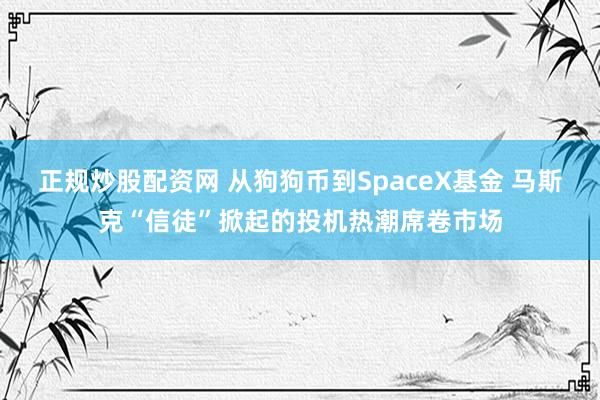 正规炒股配资网 从狗狗币到SpaceX基金 马斯克“信徒”掀起的投机热潮席卷市场