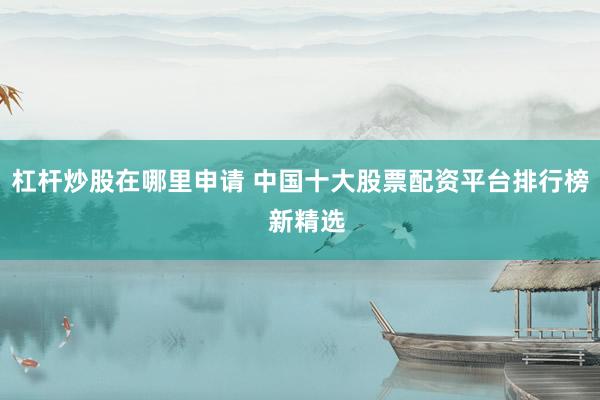 杠杆炒股在哪里申请 中国十大股票配资平台排行榜  新精选