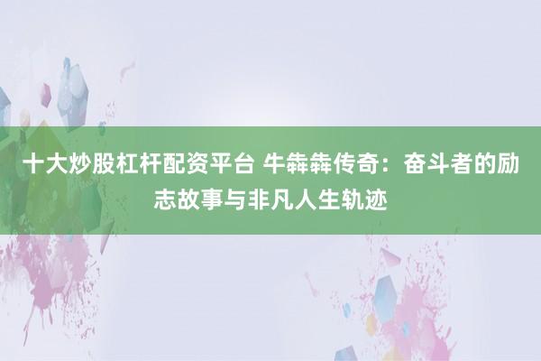 十大炒股杠杆配资平台 牛犇犇传奇：奋斗者的励志故事与非凡人生轨迹
