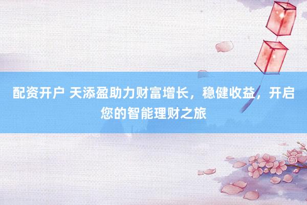 配资开户 天添盈助力财富增长，稳健收益，开启您的智能理财之旅