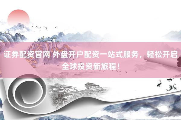 证券配资官网 外盘开户配资一站式服务，轻松开启全球投资新旅程！