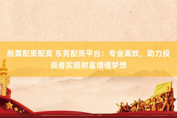 股票配资配资 东莞配资平台：专业高效，助力投资者实现财富增值梦想