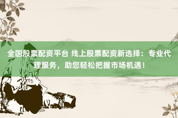 全国股票配资平台 线上股票配资新选择：专业代理服务，助您轻松把握市场机遇！