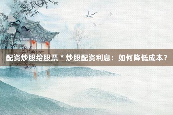 配资炒股给股票 * 炒股配资利息：如何降低成本？