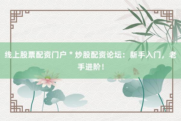 线上股票配资门户 * 炒股配资论坛：新手入门，老手进阶！