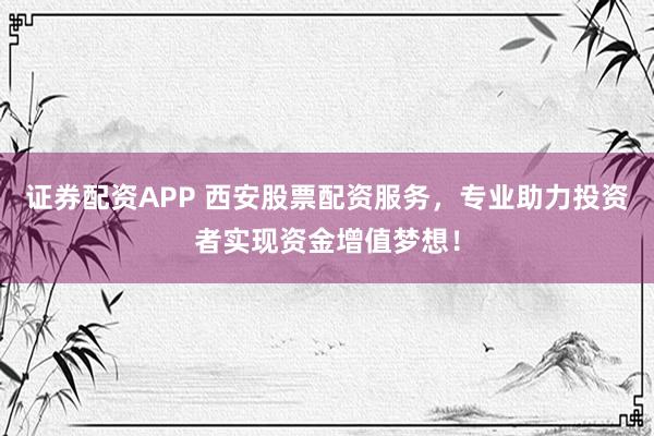 证券配资APP 西安股票配资服务，专业助力投资者实现资金增值梦想！
