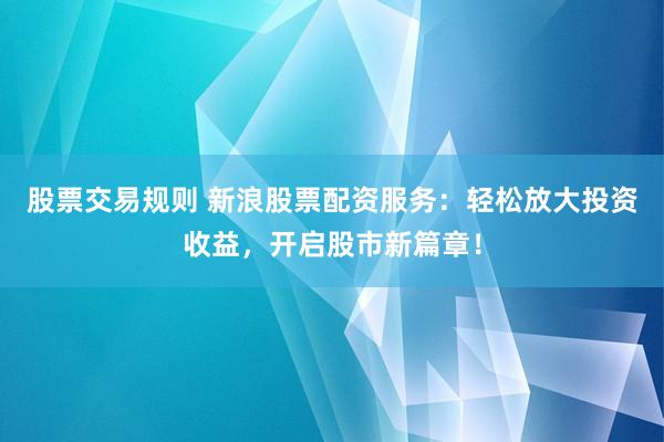 股票交易规则 新浪股票配资服务：轻松放大投资收益，开启股市新篇章！