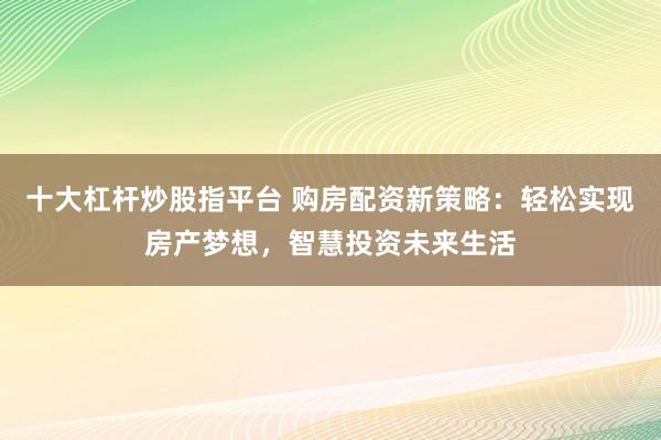 十大杠杆炒股指平台 购房配资新策略：轻松实现房产梦想，智慧投资未来生活