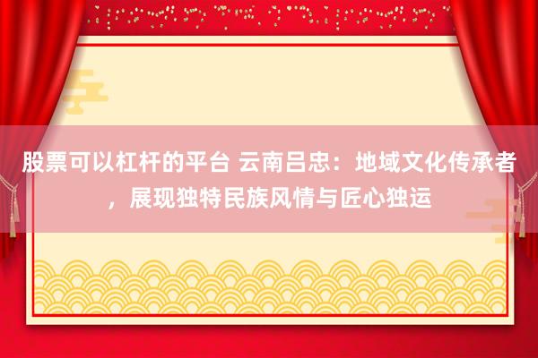 股票可以杠杆的平台 云南吕忠：地域文化传承者，展现独特民族风情与匠心独运