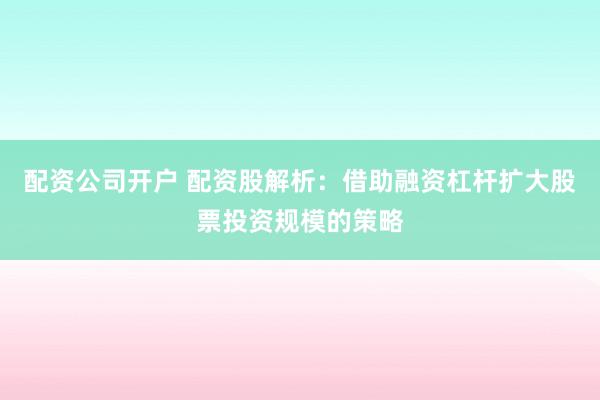 配资公司开户 配资股解析：借助融资杠杆扩大股票投资规模的策略