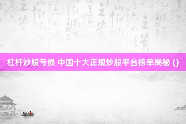 杠杆炒股亏损 中国十大正规炒股平台榜单揭秘 ()