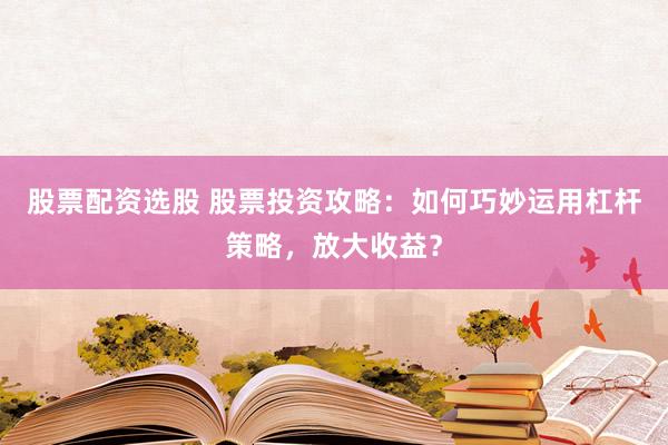 股票配资选股 股票投资攻略：如何巧妙运用杠杆策略，放大收益？