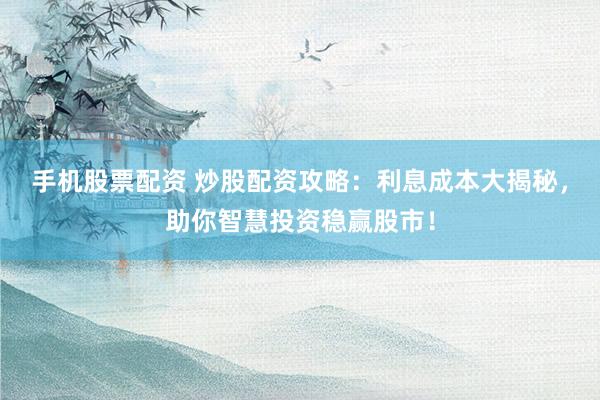 手机股票配资 炒股配资攻略：利息成本大揭秘，助你智慧投资稳赢股市！