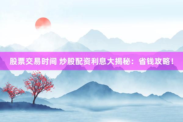 股票交易时间 炒股配资利息大揭秘：省钱攻略！