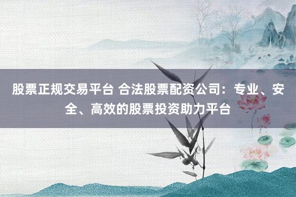 股票正规交易平台 合法股票配资公司：专业、安全、高效的股票投资助力平台