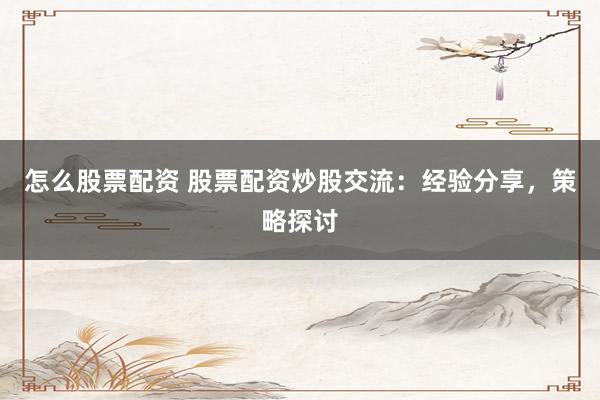 怎么股票配资 股票配资炒股交流：经验分享，策略探讨