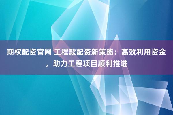 期权配资官网 工程款配资新策略：高效利用资金，助力工程项目顺利推进