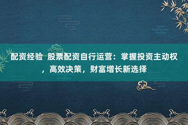 配资经验  股票配资自行运营：掌握投资主动权，高效决策，财富增长新选择