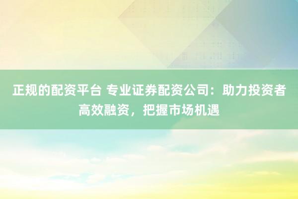 正规的配资平台 专业证券配资公司：助力投资者高效融资，把握市场机遇