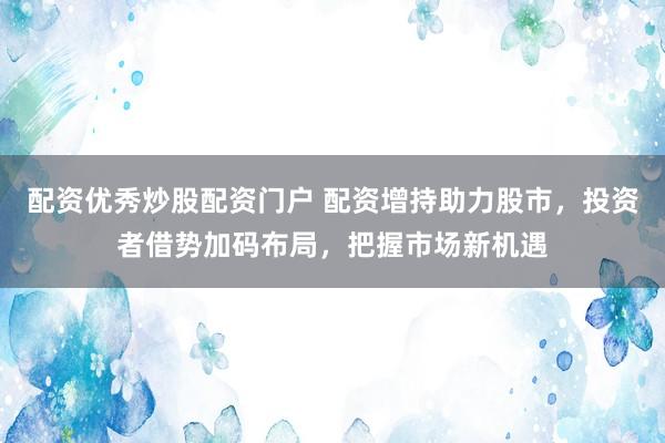 配资优秀炒股配资门户 配资增持助力股市，投资者借势加码布局，把握市场新机遇