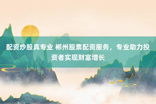 配资炒股真专业 郴州股票配资服务，专业助力投资者实现财富增长