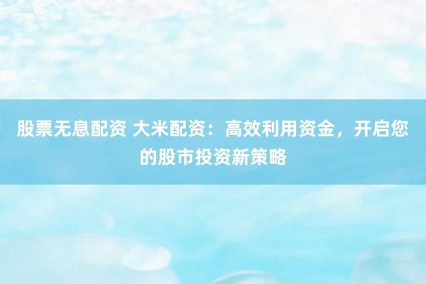 股票无息配资 大米配资：高效利用资金，开启您的股市投资新策略