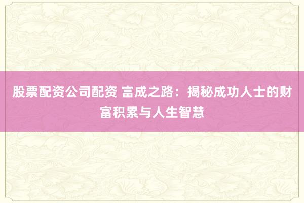 股票配资公司配资 富成之路：揭秘成功人士的财富积累与人生智慧