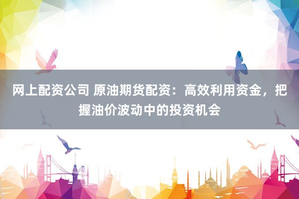 网上配资公司 原油期货配资：高效利用资金，把握油价波动中的投资机会