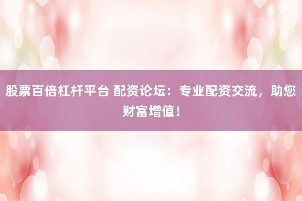 股票百倍杠杆平台 配资论坛：专业配资交流，助您财富增值！
