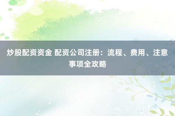 炒股配资资金 配资公司注册：流程、费用、注意事项全攻略