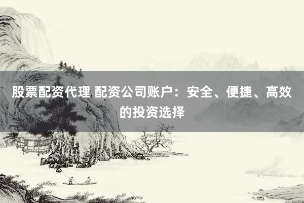 股票配资代理 配资公司账户：安全、便捷、高效的投资选择