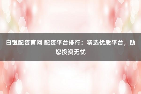 白银配资官网 配资平台排行：精选优质平台，助您投资无忧