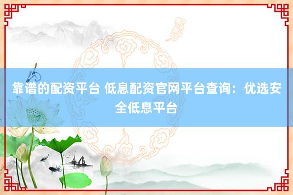 靠谱的配资平台 低息配资官网平台查询：优选安全低息平台