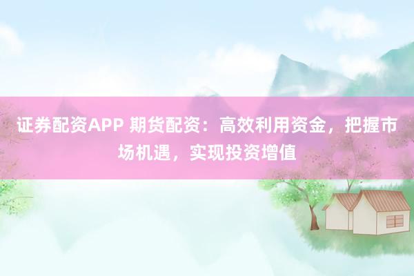 证券配资APP 期货配资：高效利用资金，把握市场机遇，实现投资增值