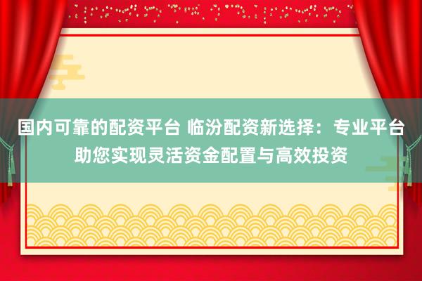 国内可靠的配资平台 临汾配资新选择：专业平台助您实现灵活资金配置与高效投资