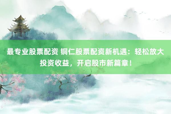 最专业股票配资 铜仁股票配资新机遇：轻松放大投资收益，开启股市新篇章！