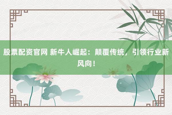 股票配资官网 新牛人崛起：颠覆传统，引领行业新风向！