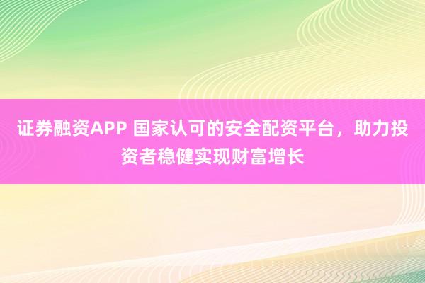 证券融资APP 国家认可的安全配资平台，助力投资者稳健实现财富增长
