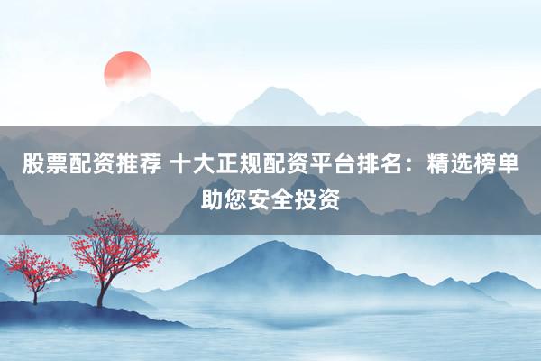 股票配资推荐 十大正规配资平台排名：精选榜单助您安全投资