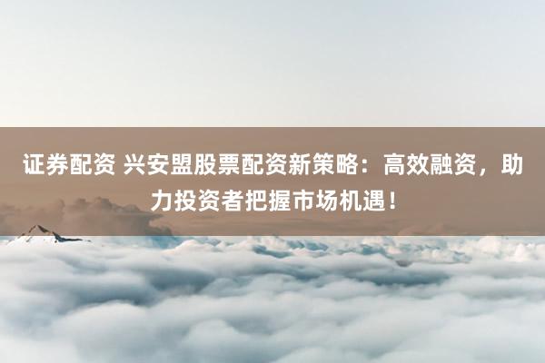 证券配资 兴安盟股票配资新策略：高效融资，助力投资者把握市场机遇！