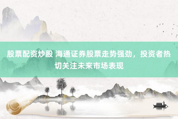 股票配资炒股 海通证券股票走势强劲，投资者热切关注未来市场表现
