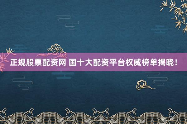 正规股票配资网 国十大配资平台权威榜单揭晓！