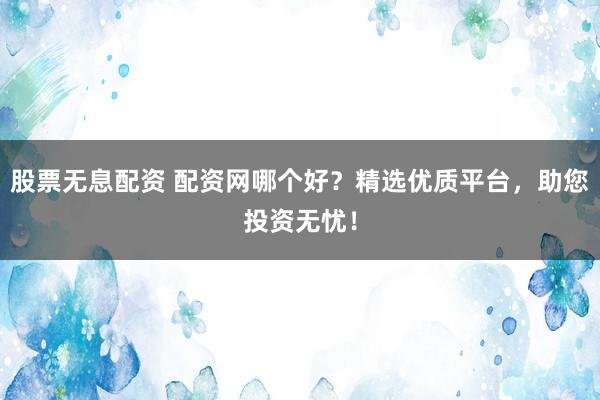 股票无息配资 配资网哪个好？精选优质平台，助您投资无忧！