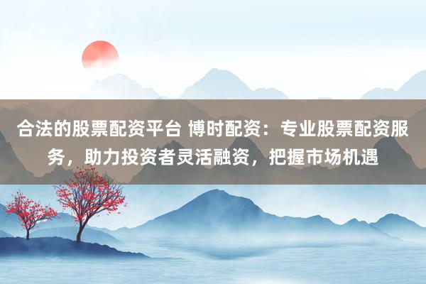 合法的股票配资平台 博时配资：专业股票配资服务，助力投资者灵活融资，把握市场机遇