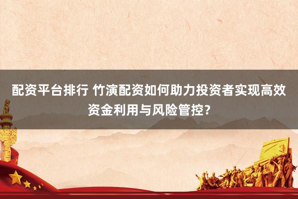 配资平台排行 竹演配资如何助力投资者实现高效资金利用与风险管控？