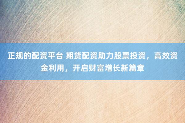正规的配资平台 期货配资助力股票投资，高效资金利用，开启财富增长新篇章