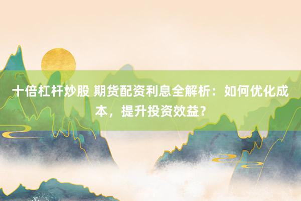 十倍杠杆炒股 期货配资利息全解析：如何优化成本，提升投资效益？