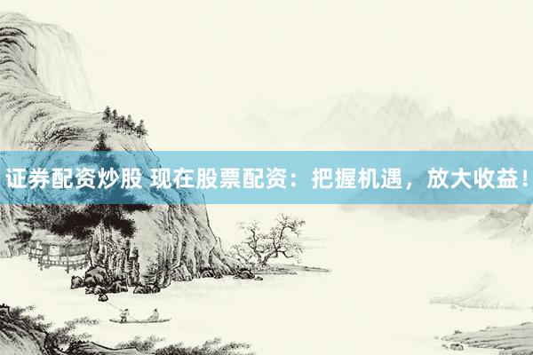 证券配资炒股 现在股票配资：把握机遇，放大收益！