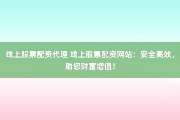 线上股票配资代理 线上股票配资网站：安全高效，助您财富增值！